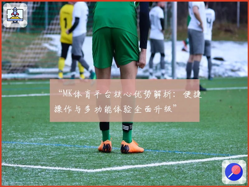 “MK体育平台核心优势解析：便捷操作与多功能体验全面升级”