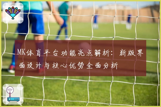 MK体育平台功能亮点解析：新版界面设计与核心优势全面分析