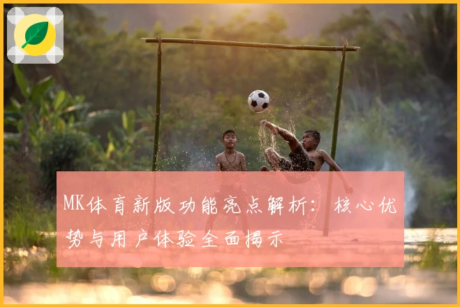 MK体育新版功能亮点解析：核心优势与用户体验全面揭示